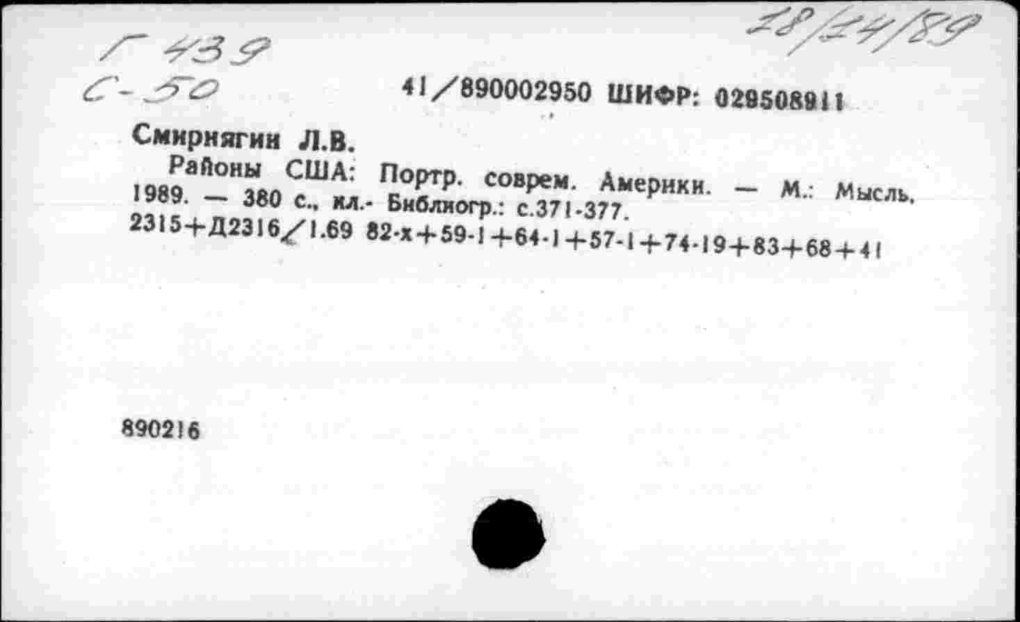 ﻿41/890002950 ШИФР: 0295089И
Смирнягин Л.В.
Районы США: Портр. соврем. Америки. — М.: Мысль. 1989. — 380 С., ил.- Бнблиогр.: с.371-377.
2315+Д2316/1.69 82-х+ 59-1+64-1 +57-1 +74-194-834-684-41
890216